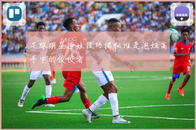 足球明星撩妹技巧揭秘谁是泡妞高手中的佼佼者