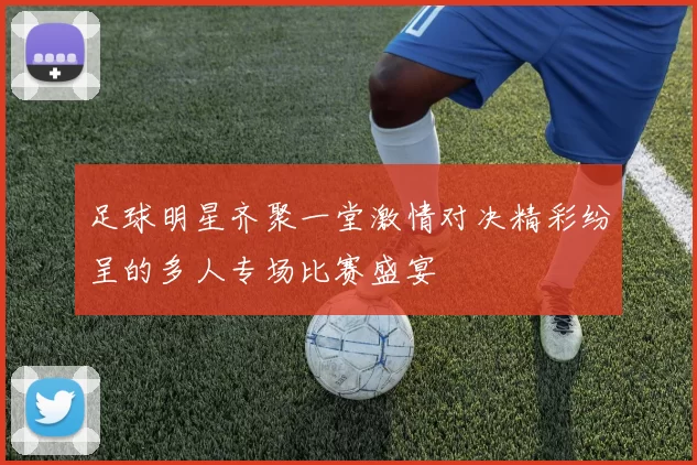 足球明星齐聚一堂激情对决精彩纷呈的多人专场比赛盛宴