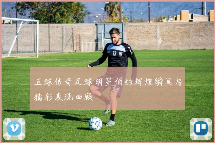 五球传奇足球明星们的辉煌瞬间与精彩表现回顾