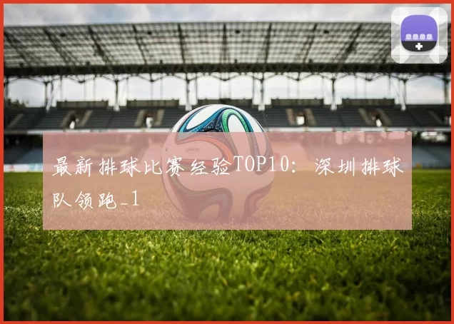最新排球比赛经验TOP10：深圳排球队领跑_1