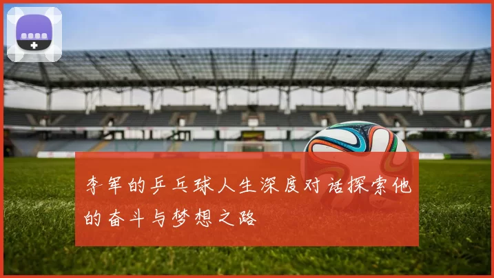 李军的乒乓球人生深度对话探索他的奋斗与梦想之路