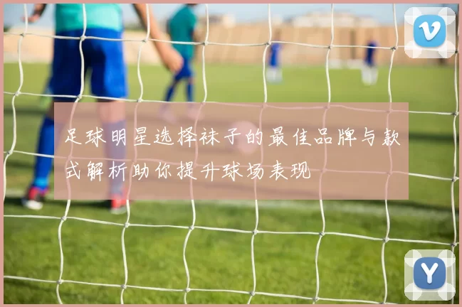 足球明星选择袜子的最佳品牌与款式解析助你提升球场表现