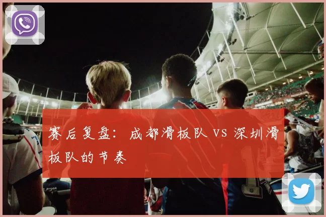 赛后复盘：成都滑板队 vs 深圳滑板队的节奏