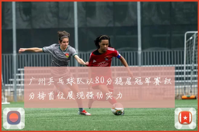 广州乒乓球队以80分稳居冠军赛积分榜首位展现强劲实力