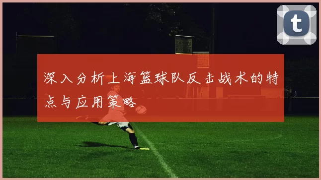 深入分析上海篮球队反击战术的特点与应用策略
